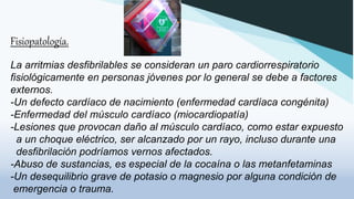 Fisiopatología.
La arritmias desfibrilables se consideran un paro cardiorrespiratorio
fisiológicamente en personas jóvenes por lo general se debe a factores
externos.
-Un defecto cardíaco de nacimiento (enfermedad cardíaca congénita)
-Enfermedad del músculo cardíaco (miocardiopatía)
-Lesiones que provocan daño al músculo cardíaco, como estar expuesto
a un choque eléctrico, ser alcanzado por un rayo, incluso durante una
desfibrilación podríamos vernos afectados.
-Abuso de sustancias, es especial de la cocaína o las metanfetaminas
-Un desequilibrio grave de potasio o magnesio por alguna condición de
emergencia o trauma.
 