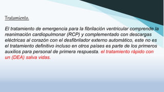 Tratamiento.
El tratamiento de emergencia para la fibrilación ventricular comprende la
reanimación cardiopulmonar (RCP) y complementado con descargas
eléctricas al corazón con el desfibrilador externo automático, este no es
el tratamiento definitivo incluso en otros países es parte de los primeros
auxilios para personal de primera respuesta. el tratamiento rápido con
un (DEA) salva vidas.
 