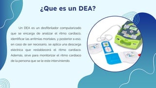 ¿Que es un DEA?
Un DEA es un desfibrilador computarizado
que se encarga de analizar el ritmo cardiaco,
identificar las arritmias mortales, y posterior a eso,
en caso de ser necesario, se aplica una descarga
eléctrica que restablecerá el ritmo cardiaco.
Además, sirve para monitorizar el ritmo cardiaco
de la persona que se le este interviniendo.
 