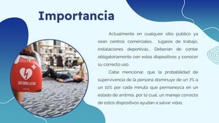 Importancia
Actualmente en cualquier sitio publico ya
sean centros comerciales, lugares de trabajo,
instalaciones deportivas... Deberían de contar
obligatoriamente con estos dispositivos y conocer
su correcto uso.
Cabe mencionar, que la probabilidad de
supervivencia de la persona disminuye de un 7% a
un 10% por cada minuto que permanezca en un
estado de arritmia, por lo cual, un manejo correcto
de estos dispositivos ayudan a salvar vidas.
 