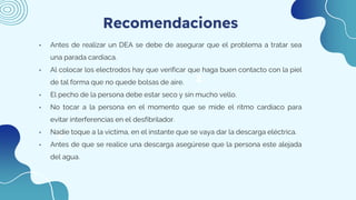 1
Recomendaciones
3
2
• Antes de realizar un DEA se debe de asegurar que el problema a tratar sea
una parada cardiaca.
• Al colocar los electrodos hay que verificar que haga buen contacto con la piel
de tal forma que no quede bolsas de aire.
• El pecho de la persona debe estar seco y sin mucho vello.
• No tocar a la persona en el momento que se mide el ritmo cardiaco para
evitar interferencias en el desfibrilador.
• Nadie toque a la victima, en el instante que se vaya dar la descarga eléctrica.
• Antes de que se realice una descarga asegúrese que la persona este alejada
del agua.
 