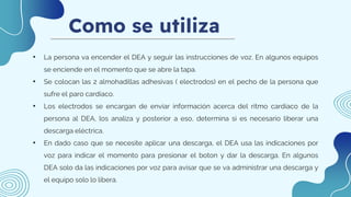 Como se utiliza
• La persona va encender el DEA y seguir las instrucciones de voz. En algunos equipos
se enciende en el momento que se abre la tapa.
• Se colocan las 2 almohadillas adhesivas ( electrodos) en el pecho de la persona que
sufre el paro cardiaco.
• Los electrodos se encargan de enviar información acerca del ritmo cardíaco de la
persona al DEA, los analiza y posterior a eso, determina si es necesario liberar una
descarga eléctrica.
• En dado caso que se necesite aplicar una descarga, el DEA usa las indicaciones por
voz para indicar el momento para presionar el boton y dar la descarga. En algunos
DEA solo da las indicaciones por voz para avisar que se va administrar una descarga y
el equipo solo lo libera.
 