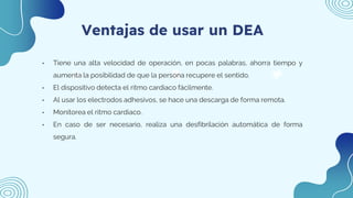 Ventajas de usar un DEA
• Tiene una alta velocidad de operación, en pocas palabras, ahorra tiempo y
aumenta la posibilidad de que la persona recupere el sentido.
• El dispositivo detecta el ritmo cardiaco fácilmente.
• Al usar los electrodos adhesivos, se hace una descarga de forma remota.
• Monitorea el ritmo cardiaco.
• En caso de ser necesario, realiza una desfibrilación automática de forma
segura.
 