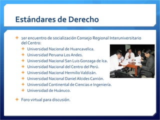 Estándares de Derecho 1er encuentro de socialización Consejo Regional Interuniversitario del Centro:  Universidad Nacional de Huancavelica. Universidad Peruana Los Andes. Universidad Nacional San Luis Gonzaga de Ica. Universidad Nacional del Centro del Perú. Universidad Nacional Hermilio Valdizán. Universidad Nacional Daniel Alcides Carrión. Universidad Continental de Ciencias e Ingeniería. Universidad de Huánuco. Foro virtual para discusión. 