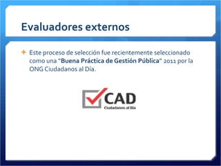 Evaluadores externos Este proceso de selección fue recientemente seleccionado como una “ Buena Práctica de Gestión Pública ” 2011 por la ONG Ciudadanos al Día. 