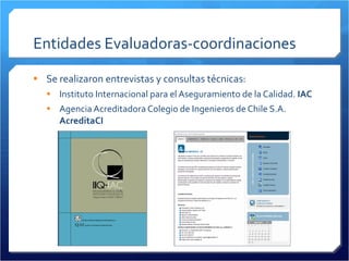 Entidades Evaluadoras-coordinaciones Se realizaron entrevistas y consultas técnicas: Instituto Internacional para el Aseguramiento de la Calidad.  IAC Agencia Acreditadora Colegio de Ingenieros de Chile S.A.  AcreditaCI 