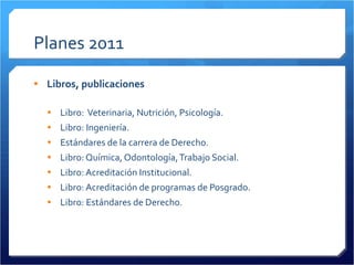 Planes 2011 Libros, publicaciones Libro:  Veterinaria, Nutrición, Psicología. Libro: Ingeniería. Estándares de la carrera de Derecho. Libro: Química, Odontología, Trabajo Social. Libro: Acreditación Institucional. Libro: Acreditación de programas de Posgrado. Libro: Estándares de Derecho. 