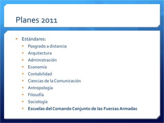 Planes 2011 Estándares: Posgrado a distancia Arquitectura Administración Economía Contabilidad Ciencias de la Comunicación Antropología Filosofía Sociología Escuelas del Comando Conjunto de las Fuerzas Armadas 