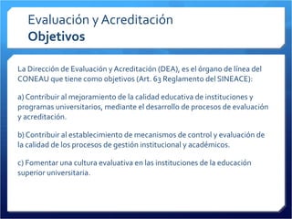 Evaluación y Acreditación Objetivos La Dirección de Evaluación y Acreditación (DEA), es el órgano de línea del CONEAU que tiene como objetivos (Art. 63 Reglamento del SINEACE): a) Contribuir al mejoramiento de la calidad educativa de instituciones y programas universitarios, mediante el desarrollo de procesos de evaluación y acreditación. b) Contribuir al establecimiento de mecanismos de control y evaluación de la calidad de los procesos de gestión institucional y académicos. c) Fomentar una cultura evaluativa en las instituciones de la educación superior universitaria. 