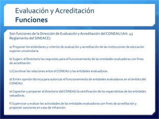 Evaluación y Acreditación Funciones Son funciones de la Dirección de Evaluación y Acreditación del CONEAU (Art. 43 Reglamento del SINEACE): a) Proponer los estándares y criterios de evaluación y acreditación de las instituciones de educación superior universitaria. b) Sugerir al Directorio los requisitos para el funcionamiento de las entidades evaluadoras con fines de acreditación. c) Coordinar las relaciones entre el CONEAU y las entidades evaluadoras. d) Emitir opinión técnica para autorizar el funcionamiento de entidades evaluadoras en el ámbito del CONEAU. e) Capacitar y proponer al directorio del CONEAU la certificación de los especialistas de las entidades valuadoras. f) Supervisar y evaluar las actividades de las entidades evaluadoras con fines de acreditación y proponer sanciones en caso de infracción. 