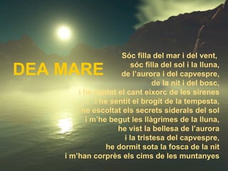 DEA MARE Sóc filla del mar i del vent,  sóc filla del sol i la lluna, de l’aurora i del capvespre, de la nit i del bosc, i he cantat el cant eixorc de les sirenes i he sentit el brogit de la tempesta, he escoltat els secrets siderals del sol i m’he begut les llàgrimes de la lluna, he vist la bellesa de l’aurora i la tristesa del capvespre, he dormit sota la fosca de la nit i m’han corprès els cims de les muntanyes 