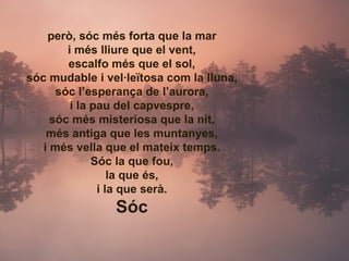però, sóc més forta que la mar i més lliure que el vent, escalfo més que el sol, sóc mudable i vel·leïtosa com la lluna, sóc l’esperança de l’aurora, i la pau del capvespre, sóc més misteriosa que la nit, més antiga que les muntanyes, i més vella que el mateix temps. Sóc la que fou, la que és, i la que serà. Sóc 