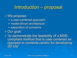 Introduction – proposal We propose: a user-centered approach model-driven architecture separation of concerns Our goal: “to demonstrate the feasibility of a MDE-compliant method that is user-centered as opposed to contents-centric for developing 3D UIs” 