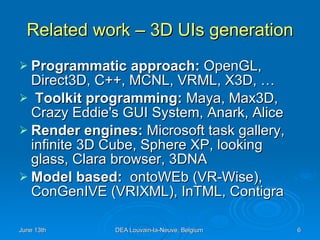 Related work – 3D UIs generation Programmatic approach:  OpenGL, Direct3D, C++, MCNL, VRML, X3D, …  Toolkit programming:  Maya, Max3D, Crazy Eddie's GUI System, Anark, Alice Render engines:  Microsoft task gallery, infinite 3D Cube, Sphere XP, looking glass, Clara browser, 3DNA Model based:  ontoWEb (VR-Wise), ConGenIVE (VRIXML), InTML, Contigra 