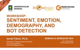 WORKSHOP:
SENTIMENT, EMOTION,
DEMOGRAPHY, AND
BOT DETECTION
Ismail Fahmi, Ph.D.
Director PT. Media Kernels Indonesia
(a.k.a Drone Emprit)
Ismail.fahmi@gmail.com
SEMINAR & WORKSHOP DEA
UII YOGYAKARTA
19 November 2019
UNIVERSITAS ISLAM
INDONESIA
ACADEMIC
 