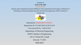 Seminar on
Name of the topic
3D PRINTER
Seminar report submitted for partial fulfillment of the requirement for the degree of Bachelor of
Technology in Electrical Engineering from the Electrical department, MCKV Institute of
Engineering
Submitted by: BAPPADITYA MAITY
Registration No.131160110252 of 2013-2014
University Roll No. 11601613012
Department of Electrical Engineering
MCKV Institute of Engineering
243 G.T Road (N), Liluah
Howrah- 711204
YEAR-2015
 