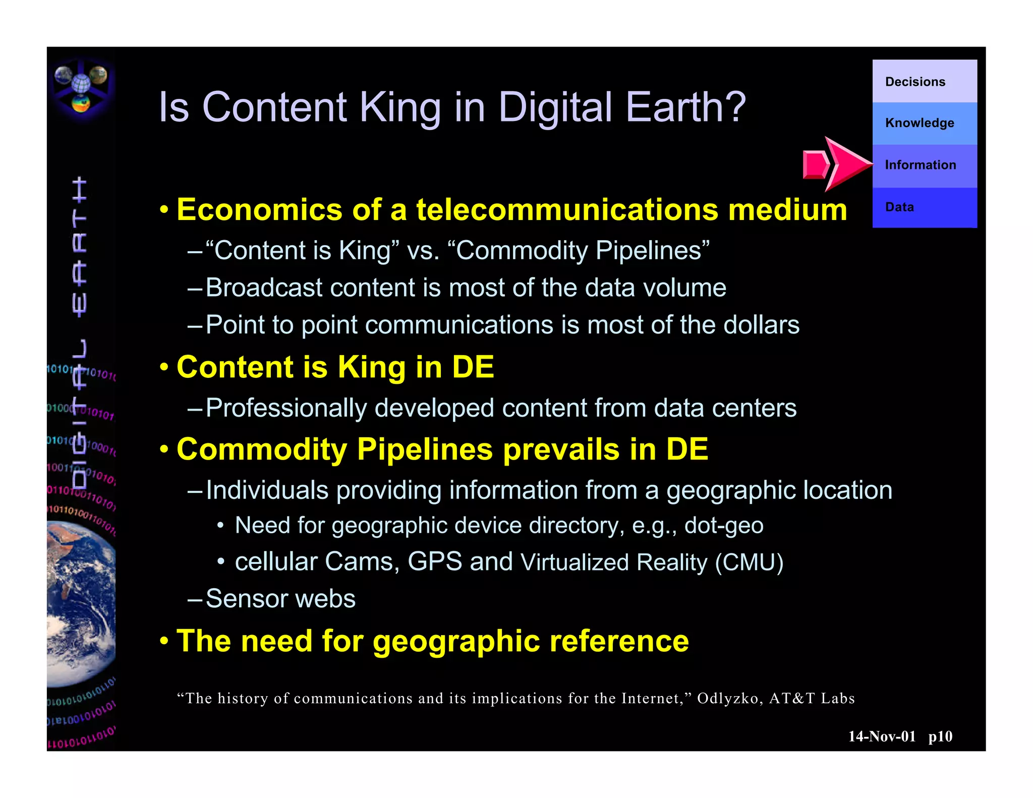 14-Nov-01 p10
Decisions
Knowledge
Information
Data
Is Content King in Digital Earth?
• Economics of a telecommunications medium
–“Content is King” vs. “Commodity Pipelines”
–Broadcast content is most of the data volume
–Point to point communications is most of the dollars
• Content is King in DE
–Professionally developed content from data centers
• Commodity Pipelines prevails in DE
–Individuals providing information from a geographic location
• Need for geographic device directory, e.g., dot-geo
• cellular Cams, GPS and Virtualized Reality (CMU)
–Sensor webs
• The need for geographic reference
“The history of communications and its implications for the Internet,” Odlyzko, AT&T Labs
 