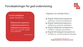 Forudsætninger for god undervisning
I digitale rum udvides fokus:
◼ Digital relationskompetence
• tilstedevær, interaktion og fællesskab
◼ Digital ledelseskompetence
• stilladsering, moderation og feedback
◼ Digital didaktisk kompetence
• it-didaktik – koblingen og konteksten
◼ Digital teknologisk kompetence
• Forståelse og –mestring af digitale teknologier
Valgkompetence, fantasi og mod
I al almindelighed
– typisk i fysiske rum
◼ Relationskompetence
◼ Ledelseskompetence
◼ Didaktisk kompetence
(almen, fag-, professions- og/eller
erhvervsdidaktisk)
(Christiansen,2008)
 