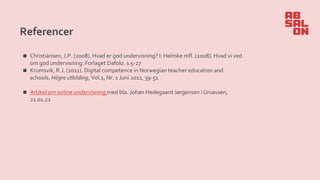 Referencer
◼ Christiansen, J.P. (2008). Hvad er god undervisning? I: Helmke mfl. (2008). Hvad vi ved
om god undervisning. Forlaget Dafolo. s.5-27
◼ Krumsvik, R.J. (2011). Digital competence in Norwegian teacher education and
schools. Högre utbilding, Vol.1, Nr. 1 Juni 2011, 39-51
◼ Artikel om online undervisning med bla. Johan Hedegaard Jørgensen i Uniavsen,
21.01.21
 