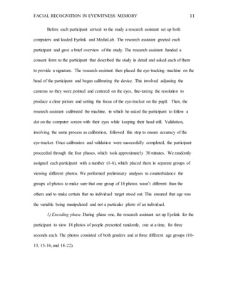 FACIAL RECOGNITION IN EYEWITNESS MEMORY 11
Before each participant arrived to the study a research assistant set up both
computers and loaded Eyelink and MediaLab. The research assistant greeted each
participant and gave a brief overview of the study. The research assistant handed a
consent form to the participant that described the study in detail and asked each of them
to provide a signature. The research assistant then placed the eye-tracking machine on the
head of the participant and began calibrating the device. This involved adjusting the
cameras so they were pointed and centered on the eyes, fine-tuning the resolution to
produce a clear picture and setting the focus of the eye-tracker on the pupil. Then, the
research assistant calibrated the machine, in which he asked the participant to follow a
dot on the computer screen with their eyes while keeping their head still. Validation,
involving the same process as calibration, followed this step to ensure accuracy of the
eye-tracker. Once calibration and validation were successfully completed, the participant
proceeded through the four phases, which took approximately 30 minutes. We randomly
assigned each participant with a number (1-6), which placed them in separate groups of
viewing different photos. We performed preliminary analyses to counterbalance the
groups of photos to make sure that one group of 18 photos wasn’t different than the
others and to make certain that no individual target stood out. This ensured that age was
the variable being manipulated and not a particular photo of an individual.
1) Encoding phase. During phase one, the research assistant set up Eyelink for the
participant to view 18 photos of people presented randomly, one at a time, for three
seconds each. The photos consisted of both genders and at three different age groups (10-
13, 15-16, and 18-22).
 