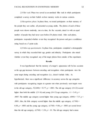 FACIAL RECOGNITION IN EYEWITNESS MEMORY 12
2) Filler task. Phase two served as an unrelated filler task in which participants
completed a survey on their beliefs on how memory works in various contexts.
3) Recognition phase. In phase three, we tested participants on their memory of
the people they saw earlier, all presented as young adults. The photos of each of these
people were shown randomly, one at a time, for five seconds, mixed in with an equal
number of people they had never seen before (36 photos total). After each photo,
participants responded whether or not they recognized the person and gave a confidence
rating based on a 7-point scale.
4) Follow-up questionnaire. In phase four, participants completed a demographic
survey in which they recorded their age, gender and ethnicity. Participants also stated
whether or not they recognized any of the target photos from outside of the experiment.
Results
It was hypothesized that the memory of a target’s appearance will be less accurate
as the age gap increases between encoding and recognition when participants view the
same target during encoding and recognition (i.e., doesn’t include foils). As
hypothesized, there was a significant difference in accuracy across the age categories
with participants recognizing targets at a greater rate when previously seen targets were
in the old age category, F(2,880) = 52.77, p < .0001. The old age category (18-22) scored
higher than both the middle (15-16) and young (10-13) age categories, t’s > 3.43, p <
.0007. The middle age category scored higher than young age category, t(880) = 7.37, p <
.0001. Also, the foils category scored higher than the middle age category, t(1760) =
6.08, p < .0001 and the young age category, t(1760) = 9.06, p < .0001 yet scored lower
than the old age category, t(1760) = 3.30, p < .01. The old age category had a mean
 