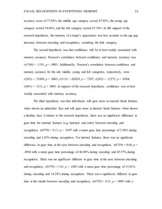 FACIAL RECOGNITION IN EYEWITNESS MEMORY 13
accuracy score of 77.89%, the middle age category scored 47.92%, the young age
category scored 34.04%, and the foil category scored 67.54%. In full support of the
research hypothesis, the memory of a target’s appearance was less accurate as the age gap
increases between encoding and recognition, excluding the foils category.
The second hypothesis was that confidence will be at best weakly associated with
memory accuracy. Pearson’s correlation between confidence and memory accuracy was
r(1760) = .1191, p < .0001. Additionally, Pearson’s correlation between confidence and
memory accuracy for the old, middle, young and foil categories, respectively, were
r(285) = .31009, p < .0001; r(313) = .02029, p = .7207; r(285) = .12273, p = .0384;
r(881) = .1331, p < .0001. In support of the research hypothesis, confidence was at best
weakly associated with memory accuracy.
The third hypothesis was that individuals will gaze more at external facial features
when shown an unfamiliar face and will gaze more at internal facial features when shown
a familiar face. Contrary to the research hypothesis, there was no significant difference in
gaze time for external features (e.g. hairstyle and color) between encoding and
recognition, t(6759) = 0.11, p = .9107 with a mean gaze time percentage of 2.96% during
encoding and 3.05% during recognition. For internal features, there was no significant
difference in gaze time at the eyes between encoding and recognition, t(6759) = 0.68, p =
.4984 with a mean gaze time percentage of 46.08% during encoding and 45.57% during
recognition. There was no significant different in gaze time at the nose between encoding
and recognition, t(6759) = 1.61, p = .1085 with a mean gaze time percentage of 15.01%
during encoding and 16.24% during recognition. There was a significant different in gaze
time at the mouth between encoding and recognition, t(6759) = 4.51, p = .0001 with a
 