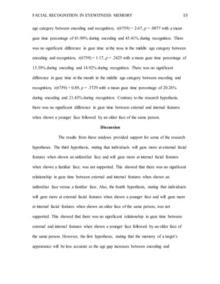 FACIAL RECOGNITION IN EYEWITNESS MEMORY 15
age category between encoding and recognition, t(6759) = 2.67, p = .0077 with a mean
gaze time percentage of 41.90% during encoding and 45.41% during recognition. There
was no significant difference in gaze time at the nose in the middle age category between
encoding and recognition, t(6759) = 1.17, p = .2425 with a mean gaze time percentage of
13.39% during encoding and 14.92% during recognition. There was no significant
difference in gaze time at the mouth in the middle age category between encoding and
recognition, t(6759) = 0.89, p = .3729 with a mean gaze time percentage of 20.26%
during encoding and 21.43% during recognition. Contrary to the research hypothesis,
there was no significant difference in gaze time between external and internal features
when shown a younger face followed by an older face of the same person.
Discussion
The results from these analyses provided support for some of the research
hypotheses. The third hypothesis, stating that individuals will gaze more at external facial
features when shown an unfamiliar face and will gaze more at internal facial features
when shown a familiar face, was not supported. This showed that there was no significant
relationship in gaze time between external and internal features when shown an
unfamiliar face versus a familiar face. Also, the fourth hypothesis, stating that individuals
will gaze more at external facial features when shown a younger face and will gaze more
at internal facial features when shown an older face of the same person, was not
supported. This showed that there was no significant relationship in gaze time between
external and internal features when shown a younger face followed by an older face of
the same person. However, the first hypothesis, stating that the memory of a target’s
appearance will be less accurate as the age gap increases between encoding and
 