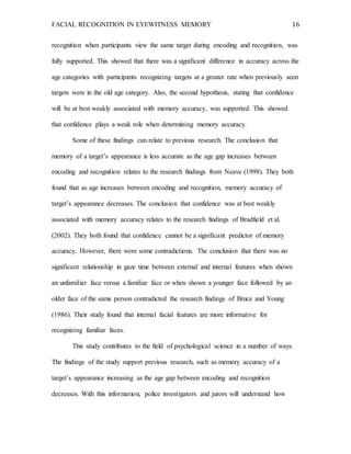 FACIAL RECOGNITION IN EYEWITNESS MEMORY 16
recognition when participants view the same target during encoding and recognition, was
fully supported. This showed that there was a significant difference in accuracy across the
age categories with participants recognizing targets at a greater rate when previously seen
targets were in the old age category. Also, the second hypothesis, stating that confidence
will be at best weakly associated with memory accuracy, was supported. This showed
that confidence plays a weak role when determining memory accuracy.
Some of these findings can relate to previous research. The conclusion that
memory of a target’s appearance is less accurate as the age gap increases between
encoding and recognition relates to the research findings from Neave (1998). They both
found that as age increases between encoding and recognition, memory accuracy of
target’s appearance decreases. The conclusion that confidence was at best weakly
associated with memory accuracy relates to the research findings of Bradfield et al.
(2002). They both found that confidence cannot be a significant predictor of memory
accuracy. However, there were some contradictions. The conclusion that there was no
significant relationship in gaze time between external and internal features when shown
an unfamiliar face versus a familiar face or when shown a younger face followed by an
older face of the same person contradicted the research findings of Bruce and Young
(1986). Their study found that internal facial features are more informative for
recognizing familiar faces.
This study contributes to the field of psychological science in a number of ways.
The findings of the study support previous research, such as memory accuracy of a
target’s appearance increasing as the age gap between encoding and recognition
decreases. With this information, police investigators and jurors will understand how
 