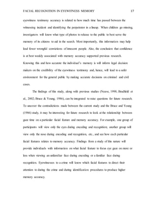 FACIAL RECOGNITION IN EYEWITNESS MEMORY 17
eyewitness testimony accuracy is related to how much time has passed between the
witnessing incident and identifying the perpetrator in a lineup. When children go missing,
investigators will know what type of photos to release to the public to best serve the
memory of its citizens to aid in the search. Most importantly, this information may help
lead fewer wrongful convictions of innocent people. Also, the conclusion that confidence
is at best weakly associated with memory accuracy supported previous research.
Knowing this and how accurate the individual’s memory is will inform legal decision
makers on the credibility of the eyewitness testimony and, hence, will lead to a safer
environment for the general public by making accurate decisions on criminal and civil
cases.
The findings of this study, along with previous studies (Neave, 1998; Bradfield et
al., 2002; Bruce & Young, 1986), can be integrated to raise questions for future research.
To uncover the contradictions made between the current study and the Bruce and Young
(1986) study, it may be interesting for future research to look at the relationship between
gaze time on a particular facial feature and memory accuracy. For example, one group of
participants will view only the eyes during encoding and recognition; another group will
view only the nose during encoding and recognition, etc., and see how each particular
facial features relates to memory accuracy. Findings from a study of this nature will
provide individuals with information on what facial feature to focus eye gaze on more or
less when viewing an unfamiliar face during encoding or a familiar face during
recognition. Eyewitnesses to a crime will know which facial features to direct their
attention to during the crime and during identification procedures to produce higher
memory accuracy.
 