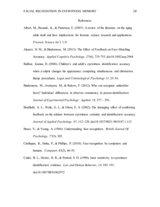FACIAL RECOGNITION IN EYEWITNESS MEMORY 18
References
Albert, M., Ricanek, K., & Patterson, E. (2007). A review of the literature on the aging
adult skull and face: implications for forensic science research and applications.
Forensic Science Int’l, 1-9.
Alenezi, H. M., & Bindemann, M. (2013). The Effect of Feedback on Face-Matching
Accuracy. Applied Cognitive Psychology, 27(6), 735-753. doi:10.1002/acp.2968
Balfour, Joanna, D. (2006). Children’s and adult’s eyewitness identification accuracy
when a culprit changes his appearance: comparing simultaneous and elimination
lineup procedures. Legal and Criminological Psychology 11, 25-34.
Bindemann, M., Avetisyan, M., & Rakow, T. (2012). Who can recognize unfamiliar
faces? Individual differences in observer consistency in person identification.
Journal of Experimental Psychology: Applied, 18, 277 – 291.
Bradfield, A. L., Wells, G. L., & Olson, E. A. (2002). The damaging effect of confirming
feedback on the relation between eyewitness certainty and identification accuracy.
Journal of Applied Psychology, 87, 112–120. doi:10.1037/0021-9010.87.1.112
Bruce, V., & Young, A. (1986). Understanding face recognition. British Journal Of
Psychology, 77(3), 305.
Chellappa, R., Sinha, P., & Phillips, P. (2010). Face recognition by computers and
humans. Computer, 43(2), 46-55.
Cutler, B. L., Dexter, H. R., & Penrod, S. D. (1990). Juror sensitivity to eyewitness
identification evidence. Law and Human Behavior, 14, 185–191.
doi:10.1007/BF01062972
 