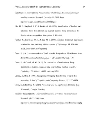 FACIAL RECOGNITION IN EYEWITNESS MEMORY 19
Department of Justice (1999). Postconviction DNA testing: Recommendations for
handling requests. Retrieved December 19, 2001, from
http://www.ncjrs.org/pdffiles1/nij/177626.pdf
Ellis, H. D., Shepherd, J. W., & Davies, G. M. (1979). Identification of familiar and
unfamiliar faces from internal and external features: Some implications for
theories of face recognition. Perception, 8, 431–439.
Fletcher, K., Butavicius, M. A., & Lee, M. D. (2008). Attention to internal face features
in unfamiliar face matching. British Journal of Psychology, 99, 379–394.
doi:10.1348=000712607X235872
Flowe, H. (2011). An exploration of visual behavior in eyewitness identification tests.
Applied Cognitive Psychology, 25, 244–254. doi:10.1002=acp.1670
Flowe, H., & Cottrell, G. W. (2011). An examination of simultaneous lineup
identification decision processes using eye tracking. Applied Cognitive
Psychology, 25, 443–451. doi:10.1002=acp.1711
George, A., Hole, J. (1998). Recognising the ageing face: the role of age in face
processing. School of Cognitive and Computing Sciences, 27, 1123-1134.
Green, E., & Heilbrun, K. (2014). Psychology and the legal system. Belmont, CA:
Wadsworth, Cengage Learning.
Innocence Project (2008). Understand the causes: Eyewitness misidentification.
Retrieved July 23, 2008, from
http://www.innocenceproject.org/understand/Eyewitness-Misidentification.php
 