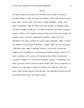 FACIAL RECOGNITION IN EYEWITNESS MEMORY 2
Abstract
The primary purpose of this study was to determine facial recognition accuracy in
eyewitness memory in terms of eye gaze and confidence ratings when altering the age of
lineup targets. Previous studies have focused on testing participants’ memory using
pictures of individuals where the pictures used in the encoding and recognition phase
were taken at roughly the same time. This sparks the question of how facial recognition
accuracy is affected when a significant amount of time passes between the encoding and
recognition phase. Forty-seven undergraduate psychology students from UNL
participated in the study in exchange for research credit. Investigators sought out subjects
who volunteered to view photos of individuals, complete a filler task, view more photos
of individuals while stating if a particular individual was previously seen and their
confidence level of identification, and answering demographic questions. Memory of a
target’s appearance is less accurate as the age gap increases between encoding and
recognition. Confidence is a weak predictor of memory accuracy. No relationships were
found in gaze time between external and internal features when shown an unfamiliar or a
familiar face or when shown a younger face followed by an older face of the same
person. Future research proposes a study that looks at the relationship between gaze time
on a particular facial feature and memory accuracy.
 