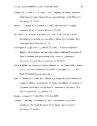 FACIAL RECOGNITION IN EYEWITNESS MEMORY 20
Lampinen, J. M., Miller, J. T., & Dehon, H. (2012). Depicting the missing: prospective
and retrospective person memory for age progressed images. Applied Cognitive
Psychology, 26, 167-173.
Maurer, D., Le Grand, R., & Mondloch, C. J. (2002). The many faces of configural
processing. Trends in Cognitive Sciences 6, 255–260.
McDonnell, G. P., Bornstein, B. H., Laub, C. E., Mills, M., & Dodd, M. M. (2014).
Perceptual processes in the cross-race effect: evidence from eyetracking. Basic
and Applied Social Psychology, 0, 1-16.
Nakabayashi, K., Lloyd-Jones, T. J., Butcher, N., & Liu, C. H. (2012). Independent
influences of verbalization and race on the configural and featural processing of
faces: A behavioral and eye movement study. Journal of Experimental
Psychology: Learning, Memory, and Cognition, 38, 61–77.
Neave, R. (1998). Age changes to the face in adulthood. In J. G. Clement & D. L. Ranson
(Eds.), Craniofacial Identification in Forensic Medicine (pp. 225 – 231). New
York, NY: Oxford University Press, Inc.
Paiva, M., Berman, G. L., Cutler, B. L., Platania, J., & Weipert, R. (2011). Influence of
confidence inflation and explanations for changes in confidence on evaluations of
eyewitness identification accuracy. Legal & Criminological Psychology, 16(2),
266-276. doi:10.1348/135532510X503340
People v. LeGrand, 867 N.E.2d 374 (N.Y. Ct. App. 2007)
Valentine, T., Pickering, A., & Darling, S. (2003). Characteristics of eyewitness
identification that predict the outcome of real lineups. Applied Cognitive
Psychology, 17, 969-993.
 