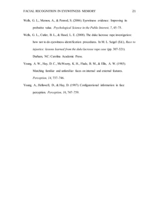 FACIAL RECOGNITION IN EYEWITNESS MEMORY 21
Wells, G. L., Memon, A., & Penrod, S. (2006). Eyewitness evidence: Improving its
probative value. Psychological Science in the Public Interest, 7, 45–75.
Wells, G. L., Cutler, B. L., & Hasel, L. E. (2008). The duke lacrosse rape investigation:
how not to do eyewitness-identification procedures. In M. L. Seigel (Ed.), Race to
injustice: lessons learned from the duke lacrosse rape case (pp. 307-321).
Durham, NC: Carolina Academic Press.
Young, A. W., Hay, D. C., McWeeny, K. H., Flude, B. M., & Ellis, A. W. (1985).
Matching familiar and unfamiliar faces on internal and external features.
Perception, 14, 737–746.
Young, A., Hellawell, D., & Hay, D. (1987). Configurational information in face
perception. Perception, 16, 747–759.
 