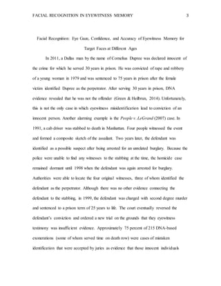 FACIAL RECOGNITION IN EYEWITNESS MEMORY 3
Facial Recognition: Eye Gaze, Confidence, and Accuracy of Eyewitness Memory for
Target Faces at Different Ages
In 2011, a Dallas man by the name of Cornelius Dupree was declared innocent of
the crime for which he served 30 years in prison. He was convicted of rape and robbery
of a young woman in 1979 and was sentenced to 75 years in prison after the female
victim identified Dupree as the perpetrator. After serving 30 years in prison, DNA
evidence revealed that he was not the offender (Green & Heilbrun, 2014). Unfortunately,
this is not the only case in which eyewitness misidentification lead to conviction of an
innocent person. Another alarming example is the People v. LeGrand (2007) case. In
1991, a cab driver was stabbed to death in Manhattan. Four people witnessed the event
and formed a composite sketch of the assailant. Two years later, the defendant was
identified as a possible suspect after being arrested for an unrelated burglary. Because the
police were unable to find any witnesses to the stabbing at the time, the homicide case
remained dormant until 1998 when the defendant was again arrested for burglary.
Authorities were able to locate the four original witnesses, three of whom identified the
defendant as the perpetrator. Although there was no other evidence connecting the
defendant to the stabbing, in 1999, the defendant was charged with second degree murder
and sentenced to a prison term of 25 years to life. The court eventually reversed the
defendant’s conviction and ordered a new trial on the grounds that they eyewitness
testimony was insufficient evidence. Approximately 75 percent of 215 DNA-based
exonerations (some of whom served time on death row) were cases of mistaken
identification that were accepted by juries as evidence that those innocent individuals
 