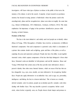 FACIAL RECOGNITION IN EYEWITNESS MEMORY 5
investigators will know what type of photos to release to the public to best serve the
memory of its citizens to aid in the search. A majority of past research on eyewitness
memory has focused on using pictures of individuals where the pictures used in the
encoding/study phase and the recognition/test phase were taken at roughly the same time
(e.g., Alenezi & Bindemann, 2013; Bindemann, Avetisyan, & Rakow, 2012). This study
emphasizes the importance of aging in the eyewitness identification process while
focusing on facial features.
Features of the Face
The face is the most distinctive and widely used tool people use to identify others
(Bruce & Young, 1986). Recognition of familiar faces involves an interaction of different
functional components. One such component is a pictorial code, which is a description of
a picture that contains details such as lighting, grain and flaws of the photo, as well as
capturing the pose and expression portrayed. People also have the ability to put together
structural codes, which capture components of the face that help distinguish it from other
faces. Structural codes are identified in both pictures and real life situations. Bruce and
Young (1986) found that certain areas of the face provide more information about a
person’s identity than other areas. Internal features, which are areas of the face that are
less changeable (e.g., eyes, nose, mouth), are more informative for recognizing familiar
faces. People also apply information to an unfamiliar face, such as age, sex, personality,
intelligence and linking the face to a known individual. This is known as a visually
derived semantic code. In contrast, people use an identity-specific semantic code when
dealing with familiar faces. This may describe a person’s occupation, his/her social
circle, where he/she is typically seen, etc. People observe facial shapes and postures to
 