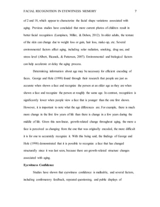 FACIAL RECOGNITION IN EYEWITNESS MEMORY 7
of 2 and 18, which appear to characterize the facial shape variations associated with
aging. Previous studies have concluded that more current photos of children result in
better facial recognition (Lampinen, Miller, & Dehon, 2012). In older adults, the texture
of the skin can change due to weight loss or gain, hair loss, make-up, etc. Several
environmental factors affect aging, including solar radiation, smoking, drug use, and
stress level (Albert, Ricanek, & Patterson, 2007). Environmental and biological factors
can help accelerate or delay the aging process.
Determining information about age may be necessary for efficient encoding of
faces. George and Hole (1998) found through their research that people are just as
accurate when shown a face and recognize the person at an older age as they are when
shown a face and recognize the person at roughly the same age. In contrast, recognition is
significantly lower when people view a face that is younger than the one first shown.
However, it is important to note what the age differences are. For example, there is much
more change in the first few years of life than there is change in a few years during the
middle of life. Given this non-linear, growth-related change throughout aging, the more a
face is perceived as changing from the one that was originally encoded, the more difficult
it is for one to accurately recognize it. With this being said, the findings of George and
Hole (1998) demonstrated that it is possible to recognize a face that has changed
structurally since it was last seen, because there are growth-related structure changes
associated with aging.
Eyewitness Confidence
Studies have shown that eyewitness confidence is malleable, and several factors,
including confirmatory feedback, repeated questioning, and public displays of
 
