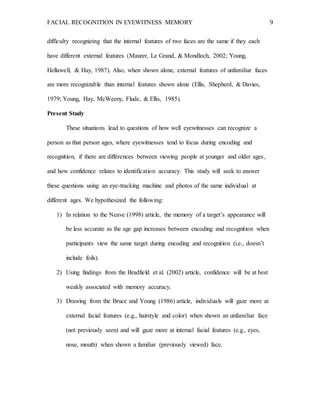 FACIAL RECOGNITION IN EYEWITNESS MEMORY 9
difficulty recognizing that the internal features of two faces are the same if they each
have different external features (Maurer, Le Grand, & Mondloch, 2002; Young,
Hellawell, & Hay, 1987). Also, when shown alone, external features of unfamiliar faces
are more recognizable than internal features shown alone (Ellis, Shepherd, & Davies,
1979; Young, Hay, McWeeny, Flude, & Ellis, 1985).
Present Study
These situations lead to questions of how well eyewitnesses can recognize a
person as that person ages, where eyewitnesses tend to focus during encoding and
recognition, if there are differences between viewing people at younger and older ages,
and how confidence relates to identification accuracy. This study will seek to answer
these questions using an eye-tracking machine and photos of the same individual at
different ages. We hypothesized the following:
1) In relation to the Neave (1998) article, the memory of a target’s appearance will
be less accurate as the age gap increases between encoding and recognition when
participants view the same target during encoding and recognition (i.e., doesn’t
include foils).
2) Using findings from the Bradfield et al. (2002) article, confidence will be at best
weakly associated with memory accuracy.
3) Drawing from the Bruce and Young (1986) article, individuals will gaze more at
external facial features (e.g., hairstyle and color) when shown an unfamiliar face
(not previously seen) and will gaze more at internal facial features (e.g., eyes,
nose, mouth) when shown a familiar (previously viewed) face.
 