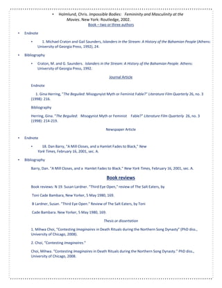 • Holmlund, Chris. Impossible Bodies: Femininity and Masculinity at the
Movies. New York: Routledge, 2002.
Book – two or three authors
• Endnote
• 1. Michael Craton and Gail Saunders, Islanders in the Stream: A History of the Bahamian People (Athens:
University of Georgia Press, 1992), 24.
• Bibliography
• Craton, M. and G. Saunders. Islanders in the Stream: A History of the Bahamian People. Athens:
University of Georgia Press, 1992.
Journal Article
Endnote
1. Gina Herring, "The Beguiled: Misogynyist Myth or Feminist Fable?" Literature Film Quarterly 26, no. 3
(1998): 216.
Bibliography
Herring, Gina. "The Beguiled: Misogynist Myth or Feminist Fable?" Literature Film Quarterly 26, no. 3
(1998): 214-219.
Newspaper Article
• Endnote
• 18. Dan Barry, "A Mill Closes, and a Hamlet Fades to Black," New
York Times, February 16, 2001, sec. A.
• Bibliography
Barry, Dan. "A Mill Closes, and a Hamlet Fades to Black." New York Times, February 16, 2001, sec. A.
Book reviews
Book reviews: N 19. Susan Lardner. "Third Eye Open," review of The Salt Eaters, by
Toni Cade Bambara, New Yorker, 5 May 1980, 169.
B Lardner, Susan. "Third Eye Open." Review of The Salt Eaters, by Toni
Cade Bambara. New Yorker, 5 May 1980, 169.
Thesis or dissertation
1. Mihwa Choi, “Contesting Imaginaires in Death Rituals during the Northern Song Dynasty” (PhD diss.,
University of Chicago, 2008).
2. Choi, “Contesting Imaginaires.”
Choi, Mihwa. “Contesting Imaginaires in Death Rituals during the Northern Song Dynasty.” PhD diss.,
University of Chicago, 2008.
 