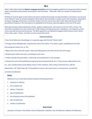 MLA
What is MLA; MLA stands for Modern Language Association which promulgates guidelines for preparing student research
papers and projects and scholarly manuscripts in the humanities. “MLA style” refers to a system of citing research
sources.
All fields of research agree on the need to document scholarly borrowings, but documentation conventions vary because
of the different needs of scholarly disciplines. MLA style for documentation is widely used in the humanities, especially in
writing on language and literature. Generally simpler and more concise than other styles, MLA style features brief
parenthetical citations in the text keyed to an alphabetical list of works cited that appears at the end of the work.
MLA style has been widely adopted by schools, academic departments, and instructors for over half a century. The
association's guidelines are also used by over 1,100 scholarly and literary journals, newsletters, and magazines and by
many university and commercial presses. The MLA's guidelines are followed throughout North America and in Brazil,
China, India, Japan, Taiwan, and other countries around the world.
General Guidelines
• Your list of references should begin on a separate page, with the title "Works Cited".
• Arrange entries alphabetically, using the last name of the author. If no author is given, alphabetize by the title,
eliminating any initial A, An, or The.
• Begin each entry at the left margin. Indent the following lines one-half inch from the left margin.
• Double-space within each entry, and between each entry.
• Follow carefully the punctuation, underlining, and capitalization in the examples.
• Shorten the name of the publishing company by eliminating articles (A, An, or The), business abbreviations (Co.,
Inc., Ltd.), and descriptive words (Books, House, Press). However, when citing a University Press, add the
abbreviation "UP" (Ohio State UP). If the publisher’s name is the name of one or more persons, cite the first
surname only (Abrams).
Books:
References to an entire book should include the following elements:
 author(s) or editor(s)
 the complete title
 edition, if indicated
 place of publication
 the shortened name of the publisher
 date of publication
 medium of publication
Basic Format
Lastname, Firstname. Title of Book. Place of Publication: Publisher, Year of Publication. Medium of Publication.
 