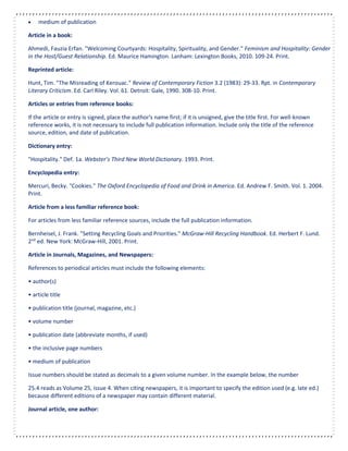  medium of publication
Article in a book:
Ahmedi, Fauzia Erfan. "Welcoming Courtyards: Hospitality, Spirituality, and Gender." Feminism and Hospitality: Gender
in the Host/Guest Relationship. Ed. Maurice Hamington. Lanham: Lexington Books, 2010. 109-24. Print.
Reprinted article:
Hunt, Tim. "The Misreading of Kerouac." Review of Contemporary Fiction 3.2 (1983): 29-33. Rpt. in Contemporary
Literary Criticism. Ed. Carl Riley. Vol. 61. Detroit: Gale, 1990. 308-10. Print.
Articles or entries from reference books:
If the article or entry is signed, place the author's name first; if it is unsigned, give the title first. For well-known
reference works, it is not necessary to include full publication information. Include only the title of the reference
source, edition, and date of publication.
Dictionary entry:
"Hospitality." Def. 1a. Webster’s Third New World Dictionary. 1993. Print.
Encyclopedia entry:
Mercuri, Becky. "Cookies." The Oxford Encyclopedia of Food and Drink in America. Ed. Andrew F. Smith. Vol. 1. 2004.
Print.
Article from a less familiar reference book:
For articles from less familiar reference sources, include the full publication information.
Bernheisel, J. Frank. "Setting Recycling Goals and Priorities." McGraw-Hill Recycling Handbook. Ed. Herbert F. Lund.
2nd
ed. New York: McGraw-Hill, 2001. Print.
Article in Journals, Magazines, and Newspapers:
References to periodical articles must include the following elements:
• author(s)
• article title
• publication title (journal, magazine, etc.)
• volume number
• publication date (abbreviate months, if used)
• the inclusive page numbers
• medium of publication
Issue numbers should be stated as decimals to a given volume number. In the example below, the number
25.4 reads as Volume 25, issue 4. When citing newspapers, it is important to specify the edition used (e.g. late ed.)
because different editions of a newspaper may contain different material.
Journal article, one author:
 