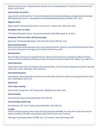 Matarrita-Cascante, David. "Beyond Growth: Reaching Tourism-Led Development." Annals of Tourism Research 37.4
(2010): 1141-63. Print.
Journal article, two authors:
Laing, Jennifer, and Warwick Frost. "How Green Was My Festival: Exploring Challenges and Opportunities Associated
With Staging Green Events." International Journal of Hospitality Management 29.2 (2010): 261-7. Print.
Magazine article:
Kaplan, David A. "Corporate America’s No. 1 Gun For Hire." Fortune 1 Nov. 2010: 81-95. Print.
Newspaper article, no author:
"Africa Day Celebrated in Havana." Granma International 31 May 2009, English ed.: 16. Print.
Newspaper article, one author, discontinuous pages:
Bajaj, Vikas. "The Double-Edged Rupee." New York Times 27 Oct. 2010: B1+. Print.
Government Documents:
References to government documents vary in their required elements. In general, if you do not know the writer of the
document, cite the government agency that issued the document as author.
State document:
New York State. Commission on Capital Punishment. Report of the Commission to Investigate and Report the Most
Humane and Practical Method of Carrying Into Effect the Sentence of Death in Capital Cases. Albany: Troy, 1888. Print.
Federal document:
United States. Cong. Senate. Committee on Governmental Affairs. The Future of the Independent Counsel Act. Hearings
106th Cong., 1st sess. Washington: GPO, 1999. Print.
International document:
United Nations. General Assembly. Convention on the Elimination of All Forms of Discrimination Against Women. New
York: United Nations, 1979. Print.
Audio Visual
Film or video recording:
Annie Hall. Dir. Woody Allen. 1977. Videocassette. MGM/UA Home Video, 1991.
Sound recording:
Counting Crows. August and Everything After. DGC, 1993. CD.
Sound recording, specific song:
Counting Crows. "Mr. Jones." August and Everything After. DGC, 1993. CD.
CD-ROM
Citations should include the medium of the electronic publication (CD-ROM), the name of the vendor that made the
material available on CD-ROM, and publications dates for the version used, if relevant.
"Marriage." Encyclopedia Judaica. CD-ROM. Vers. 1.0. Jerusalem: Judaica Multimedia, 1997.
 