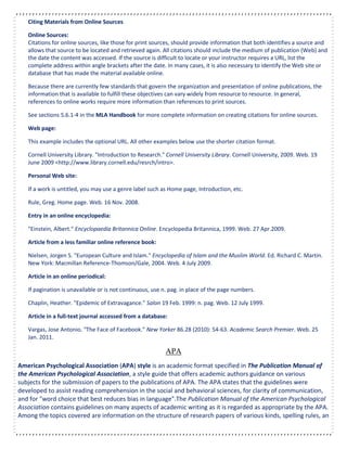 Citing Materials from Online Sources
Online Sources:
Citations for online sources, like those for print sources, should provide information that both identifies a source and
allows that source to be located and retrieved again. All citations should include the medium of publication (Web) and
the date the content was accessed. If the source is difficult to locate or your instructor requires a URL, list the
complete address within angle brackets after the date. In many cases, it is also necessary to identify the Web site or
database that has made the material available online.
Because there are currently few standards that govern the organization and presentation of online publications, the
information that is available to fulfill these objectives can vary widely from resource to resource. In general,
references to online works require more information than references to print sources.
See sections 5.6.1-4 in the MLA Handbook for more complete information on creating citations for online sources.
Web page:
This example includes the optional URL. All other examples below use the shorter citation format.
Cornell University Library. "Introduction to Research." Cornell University Library. Cornell University, 2009. Web. 19
June 2009 <http://www.library.cornell.edu/resrch/intro>.
Personal Web site:
If a work is untitled, you may use a genre label such as Home page, Introduction, etc.
Rule, Greg. Home page. Web. 16 Nov. 2008.
Entry in an online encyclopedia:
"Einstein, Albert." Encyclopaedia Britannica Online. Encyclopedia Britannica, 1999. Web. 27 Apr.2009.
Article from a less familiar online reference book:
Nielsen, Jorgen S. "European Culture and Islam." Encyclopedia of Islam and the Muslim World. Ed. Richard C. Martin.
New York: Macmillan Reference-Thomson/Gale, 2004. Web. 4 July 2009.
Article in an online periodical:
If pagination is unavailable or is not continuous, use n. pag. in place of the page numbers.
Chaplin, Heather. "Epidemic of Extravagance." Salon 19 Feb. 1999: n. pag. Web. 12 July 1999.
Article in a full-text journal accessed from a database:
Vargas, Jose Antonio. "The Face of Facebook." New Yorker 86.28 (2010): 54-63. Academic Search Premier. Web. 25
Jan. 2011.
APA
American Psychological Association (APA) style is an academic format specified in The Publication Manual of
the American Psychological Association, a style guide that offers academic authors guidance on various
subjects for the submission of papers to the publications of APA. The APA states that the guidelines were
developed to assist reading comprehension in the social and behavioral sciences, for clarity of communication,
and for "word choice that best reduces bias in language".The Publication Manual of the American Psychological
Association contains guidelines on many aspects of academic writing as it is regarded as appropriate by the APA.
Among the topics covered are information on the structure of research papers of various kinds, spelling rules, an
 