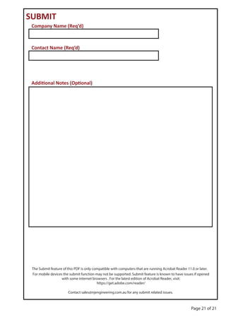 Page 21 of 21
SUBMIT
Company Name (Req’d)
Contact Name (Req’d)
Additional Notes (Optional)
The Submit feature of this PDF is only compatible with computers that are running Acrobat Reader 11.0 or later.
For mobile devices the submit function may not be supported. Submit feature is known to have issues if opened
with some internet browsers . For the latest edition of Acrobat Reader, visit:
https://get.adobe.com/reader/
Contact sales@njengineering.com.au for any submit related issues.
 