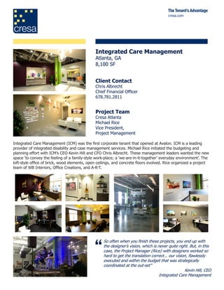 cresa.com
Integrated Care Management
Atlanta, GA
8,100 SF
Client Contact
Chris Albrecht
Chief Financial Officer
678.781.2811
Project Team
Cresa Atlanta
Michael Rice
Vice President,
Project Management
Integrated Care Management (ICM) was the first corporate tenant that opened at Avalon. ICM is a leading
provider of integrated disability and case management services. Michael Rice initiated the budgeting and
planning effort with ICM’s CEO Kevin Hill and CFO Chris Albrecht. These management leaders wanted the new
space ‘to convey the feeling of a family-style work-place; a ‘we-are-in-it-together’ everyday environment’. The
loft-style office of brick, wood elements, open ceilings, and concrete floors evolved. Rice organized a project
team of WB Interiors, Office Creations, and A-R-T.
So often when you finish these projects, you end up with
the designer’s vision, which is never quite right. But, in this
case, the Project Manager (Rice) with designers worked so
hard to get the translation correct... our vision, flawlessly
executed and within the budget that was strategically
coordinated at the out-set”
Kevin Hill, CEO
Integrated Care Management
 