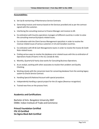 “Unisys Global Services”, From Sep 2007 to Dec 2008
Accountabilities:
 Set-Up & maintaining of Maintenance Service Contracts
 Generating invoices and revenue based on the Services provided and as per the contract
signed with the customer.
 Interfacing the consulting revenue to Finance Manager and invoices to AR.
 Co-ordination with Country operations managers of different countries in order to solve
the consulting revenue & projects related issues.
 Co-ordination with the Client Service Management specialists in order to resolve the
revenue related issues of various customers in US and Canadian countries.
 Co-ordination with AR & Cash Managements teams in order to resolve the Invoice & Credit
Note related issues.
 Finding various ways to resolve the database error related issues with the co-ordination of
Operations heads of teams in the US, Canada & India.
 Monthly, Quarterly & Yearly close works for Consulting Business Operations.
 As an analyst, working with other associates to resolve their problem and Quality
Checking.
 Working closely with the conversion team for converting database from the existing legacy
system to Oracle Service Contract.
 Handling Special & National Account with special procedure.
 Independently handling a special project for the US region.(Revenue recognition)
 Trained new hires on the process front.
Academics and Certifications
Bachelor of Arts- Bangalore University 2007
EMBA- Indian Institute of Trade and Commerce
Prince2 Foundation Certified
ITIL V3 Certified
Six Sigma Black Belt Certified
Page 3 of 4
 