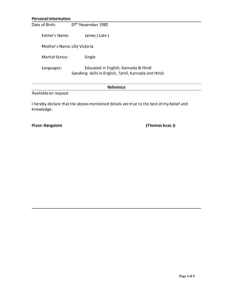 Personal Information
Date of Birth: 07th
November 1985
Father’s Name: James ( Late )
Mother’s Name:Lilly Victoria
Marital Status: Single
Languages: Educated in English, Kannada & Hindi
Speaking skills in English, Tamil, Kannada and Hindi.
Reference
Available on request
I hereby declare that the above-mentioned details are true to the best of my belief and
knowledge.
Place: Bangalore (Thomas Issac J)
Page 4 of 4
 