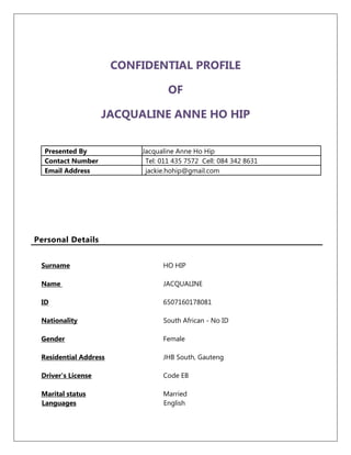 CONFIDENTIAL PROFILE
OF
JACQUALINE ANNE HO HIP
Presented By Jacqualine Anne Ho Hip
Contact Number Tel: 011 435 7572 Cell: 084 342 8631
Email Address jackie.hohip@gmail.com
Personal Details
Surname HO HIP
Name JACQUALINE
ID 6507160178081
Nationality South African - No ID
Gender Female
Residential Address JHB South, Gauteng
Driver's License Code EB
Marital status Married
Languages English
 