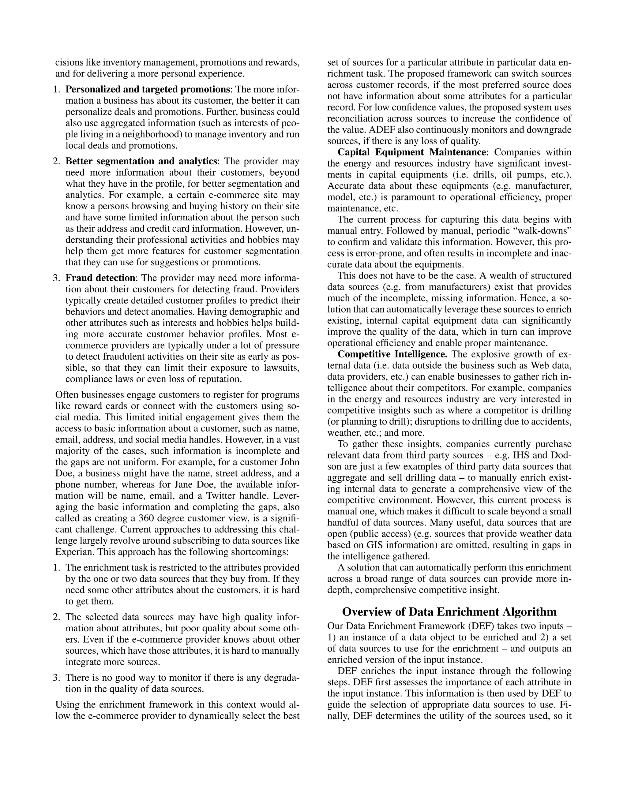 cisions like inventory management, promotions and rewards, set of sources for a particular attribute in particular data en- and for delivering a more personal experience. richment task. The proposed framework can switch sources 1. Personalized and targeted promotions: The more infor- across customer records, if the most preferred source does mation a business has about its customer, the better it can not have information about some attributes for a particular personalize deals and promotions. Further, business could record. For low conﬁdence values, the proposed system uses also use aggregated information (such as interests of peo- reconciliation across sources to increase the conﬁdence of ple living in a neighborhood) to manage inventory and run the value. ADEF also continuously monitors and downgrade local deals and promotions. sources, if there is any loss of quality. Capital Equipment Maintenance: Companies within 2. Better segmentation and analytics: The provider may the energy and resources industry have signiﬁcant invest- need more information about their customers, beyond ments in capital equipments (i.e. drills, oil pumps, etc.). what they have in the proﬁle, for better segmentation and Accurate data about these equipments (e.g. manufacturer, analytics. For example, a certain e-commerce site may model, etc.) is paramount to operational efﬁciency, proper know a persons browsing and buying history on their site maintenance, etc. and have some limited information about the person such The current process for capturing this data begins with as their address and credit card information. However, un- manual entry. Followed by manual, periodic “walk-downs” derstanding their professional activities and hobbies may to conﬁrm and validate this information. However, this pro- help them get more features for customer segmentation cess is error-prone, and often results in incomplete and inac- that they can use for suggestions or promotions. curate data about the equipments. 3. Fraud detection: The provider may need more informa- This does not have to be the case. A wealth of structured tion about their customers for detecting fraud. Providers data sources (e.g. from manufacturers) exist that provides typically create detailed customer proﬁles to predict their much of the incomplete, missing information. Hence, a so- behaviors and detect anomalies. Having demographic and lution that can automatically leverage these sources to enrich other attributes such as interests and hobbies helps build- existing, internal capital equipment data can signiﬁcantly ing more accurate customer behavior proﬁles. Most e- improve the quality of the data, which in turn can improve commerce providers are typically under a lot of pressure operational efﬁciency and enable proper maintenance. to detect fraudulent activities on their site as early as pos- Competitive Intelligence. The explosive growth of ex- sible, so that they can limit their exposure to lawsuits, ternal data (i.e. data outside the business such as Web data, compliance laws or even loss of reputation. data providers, etc.) can enable businesses to gather rich in- telligence about their competitors. For example, companies Often businesses engage customers to register for programs in the energy and resources industry are very interested in like reward cards or connect with the customers using so- competitive insights such as where a competitor is drilling cial media. This limited initial engagement gives them the (or planning to drill); disruptions to drilling due to accidents, access to basic information about a customer, such as name, weather, etc.; and more. email, address, and social media handles. However, in a vast To gather these insights, companies currently purchase majority of the cases, such information is incomplete and relevant data from third party sources – e.g. IHS and Dod- the gaps are not uniform. For example, for a customer John son are just a few examples of third party data sources that Doe, a business might have the name, street address, and a aggregate and sell drilling data – to manually enrich exist- phone number, whereas for Jane Doe, the available infor- ing internal data to generate a comprehensive view of the mation will be name, email, and a Twitter handle. Lever- competitive environment. However, this current process is aging the basic information and completing the gaps, also manual one, which makes it difﬁcult to scale beyond a small called as creating a 360 degree customer view, is a signiﬁ- handful of data sources. Many useful, data sources that are cant challenge. Current approaches to addressing this chal- open (public access) (e.g. sources that provide weather data lenge largely revolve around subscribing to data sources like based on GIS information) are omitted, resulting in gaps in Experian. This approach has the following shortcomings: the intelligence gathered. 1. The enrichment task is restricted to the attributes provided A solution that can automatically perform this enrichment by the one or two data sources that they buy from. If they across a broad range of data sources can provide more in- need some other attributes about the customers, it is hard depth, comprehensive competitive insight. to get them. 2. The selected data sources may have high quality infor- Overview of Data Enrichment Algorithm mation about attributes, but poor quality about some oth- Our Data Enrichment Framework (DEF) takes two inputs – ers. Even if the e-commerce provider knows about other 1) an instance of a data object to be enriched and 2) a set sources, which have those attributes, it is hard to manually of data sources to use for the enrichment – and outputs an integrate more sources. enriched version of the input instance. DEF enriches the input instance through the following 3. There is no good way to monitor if there is any degrada- steps. DEF ﬁrst assesses the importance of each attribute in tion in the quality of data sources. the input instance. This information is then used by DEF to Using the enrichment framework in this context would al- guide the selection of appropriate data sources to use. Fi- low the e-commerce provider to dynamically select the best nally, DEF determines the utility of the sources used, so it 