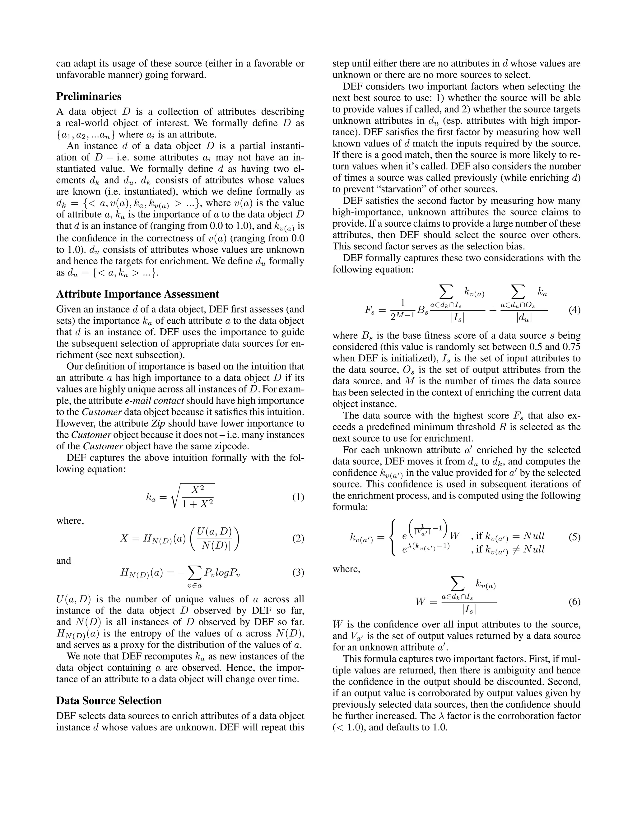 can adapt its usage of these source (either in a favorable or step until either there are no attributes in d whose values are unfavorable manner) going forward. unknown or there are no more sources to select. DEF considers two important factors when selecting the Preliminaries next best source to use: 1) whether the source will be able A data object D is a collection of attributes describing to provide values if called, and 2) whether the source targets a real-world object of interest. We formally deﬁne D as unknown attributes in du (esp. attributes with high impor- {a1 , a2 , ...an } where ai is an attribute. tance). DEF satisﬁes the ﬁrst factor by measuring how well An instance d of a data object D is a partial instanti- known values of d match the inputs required by the source. ation of D – i.e. some attributes ai may not have an in- If there is a good match, then the source is more likely to re- stantiated value. We formally deﬁne d as having two el- turn values when it’s called. DEF also considers the number ements dk and du . dk consists of attributes whose values of times a source was called previously (while enriching d) are known (i.e. instantiated), which we deﬁne formally as to prevent “starvation” of other sources. dk = {< a, v(a), ka , kv(a) > ...}, where v(a) is the value DEF satisﬁes the second factor by measuring how many of attribute a, ka is the importance of a to the data object D high-importance, unknown attributes the source claims to that d is an instance of (ranging from 0.0 to 1.0), and kv(a) is provide. If a source claims to provide a large number of these the conﬁdence in the correctness of v(a) (ranging from 0.0 attributes, then DEF should select the source over others. to 1.0). du consists of attributes whose values are unknown This second factor serves as the selection bias. and hence the targets for enrichment. We deﬁne du formally DEF formally captures these two considerations with the as du = {< a, ka > ...}. following equation: Attribute Importance Assessment kv(a) ka 1 a∈dk ∩Is a∈du ∩Os Given an instance d of a data object, DEF ﬁrst assesses (and Fs = Bs + (4) sets) the importance ka of each attribute a to the data object 2M −1 |Is | |du | that d is an instance of. DEF uses the importance to guide where Bs is the base ﬁtness score of a data source s being the subsequent selection of appropriate data sources for en- considered (this value is randomly set between 0.5 and 0.75 richment (see next subsection). when DEF is initialized), Is is the set of input attributes to Our deﬁnition of importance is based on the intuition that the data source, Os is the set of output attributes from the an attribute a has high importance to a data object D if its data source, and M is the number of times the data source values are highly unique across all instances of D. For exam- has been selected in the context of enriching the current data ple, the attribute e-mail contact should have high importance object instance. to the Customer data object because it satisﬁes this intuition. The data source with the highest score Fs that also ex- However, the attribute Zip should have lower importance to ceeds a predeﬁned minimum threshold R is selected as the the Customer object because it does not – i.e. many instances next source to use for enrichment. of the Customer object have the same zipcode. For each unknown attribute a enriched by the selected DEF captures the above intuition formally with the fol- data source, DEF moves it from du to dk , and computes the lowing equation: conﬁdence kv(a ) in the value provided for a by the selected source. This conﬁdence is used in subsequent iterations of X2 ka = (1) the enrichment process, and is computed using the following 1 + X2 formula: where,  1 −1 U (a, D)  |V | X = HN (D) (a) (2) kv(a ) = e a W , if kv(a ) = N ull (5) |N (D)|  λ(kv(a ) −1) e , if kv(a ) = N ull and HN (D) (a) = − Pv logPv (3) where, v∈a kv(a) U (a, D) is the number of unique values of a across all a∈dk ∩Is W = (6) instance of the data object D observed by DEF so far, |Is | and N (D) is all instances of D observed by DEF so far. W is the conﬁdence over all input attributes to the source, HN (D) (a) is the entropy of the values of a across N (D), and Va is the set of output values returned by a data source and serves as a proxy for the distribution of the values of a. for an unknown attribute a . We note that DEF recomputes ka as new instances of the This formula captures two important factors. First, if mul- data object containing a are observed. Hence, the impor- tiple values are returned, then there is ambiguity and hence tance of an attribute to a data object will change over time. the conﬁdence in the output should be discounted. Second, if an output value is corroborated by output values given by Data Source Selection previously selected data sources, then the conﬁdence should DEF selects data sources to enrich attributes of a data object be further increased. The λ factor is the corroboration factor instance d whose values are unknown. DEF will repeat this (< 1.0), and defaults to 1.0. 